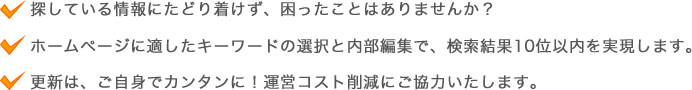 探している情報にたどり着けず、困ったことはありませんか？ホームページに適したキーワードの選択と内部編集で、検索結果10位以内を実現します。更新は、ご自身でカンタンに！運営コスト削減にご協力いたします。