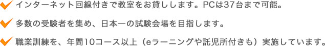 インターネット回線付きで教室をお貸しします。PCは37台まで可能。多数の受験者を集め、日本一の試験会場を目指します。職業訓練を、年間10コース以上（eラーニングや託児所付きも）実施しています。